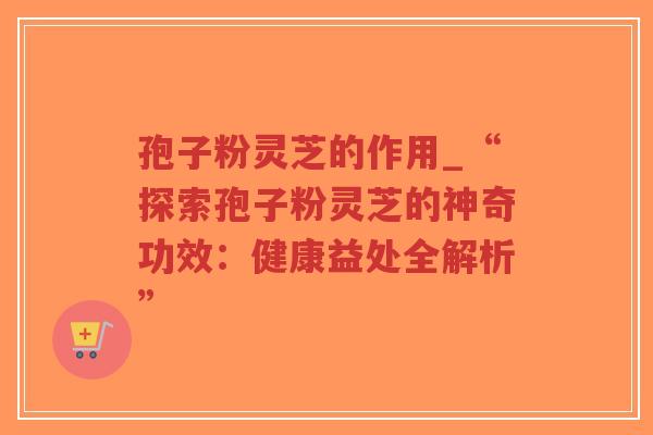 孢子粉灵芝的作用_“探索孢子粉灵芝的神奇功效：健康益处全解析”