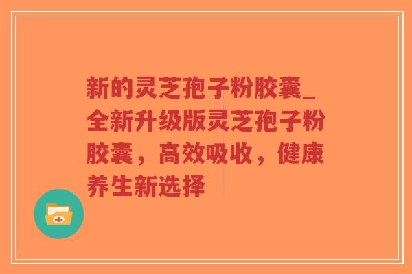 新的灵芝孢子粉胶囊_全新升级版灵芝孢子粉胶囊，高效吸收，健康养生新选择