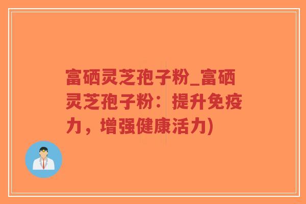 富硒灵芝孢子粉_富硒灵芝孢子粉：提升免疫力，增强健康活力)