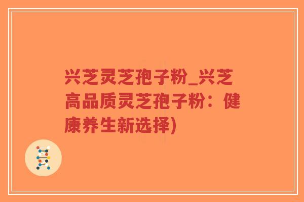 兴芝灵芝孢子粉_兴芝高品质灵芝孢子粉：健康养生新选择)