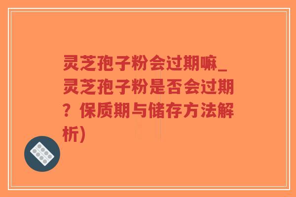 灵芝孢子粉会过期嘛_灵芝孢子粉是否会过期？保质期与储存方法解析)