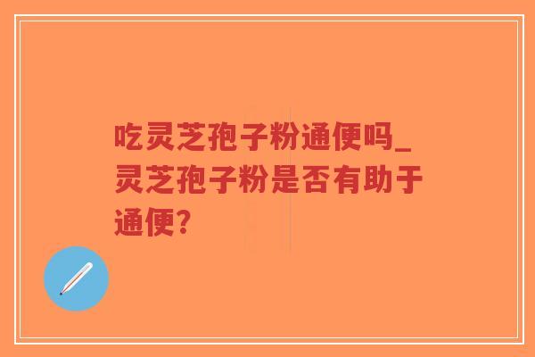 吃灵芝孢子粉通便吗_灵芝孢子粉是否有助于通便？