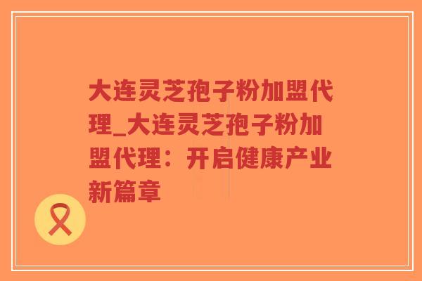大连灵芝孢子粉加盟代理_大连灵芝孢子粉加盟代理：开启健康产业新篇章