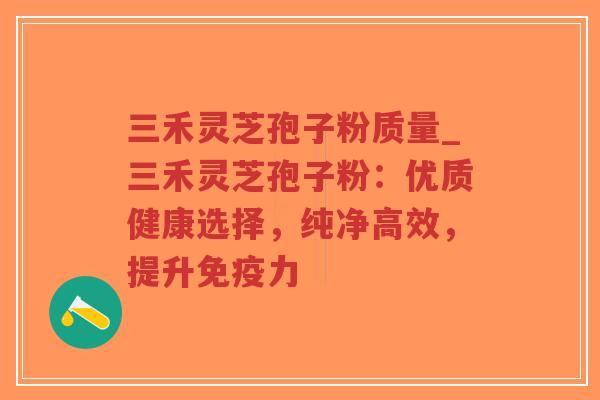 三禾灵芝孢子粉质量_三禾灵芝孢子粉：优质健康选择，纯净高效，提升免疫力