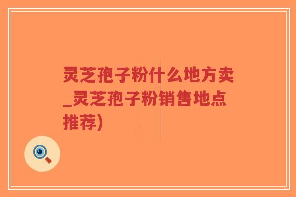 灵芝孢子粉什么地方卖_灵芝孢子粉销售地点推荐)
