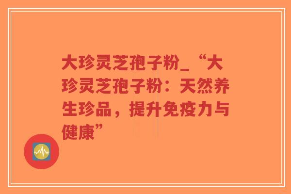 大珍灵芝孢子粉_“大珍灵芝孢子粉：天然养生珍品，提升免疫力与健康”