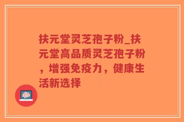扶元堂灵芝孢子粉_扶元堂高品质灵芝孢子粉，增强免疫力，健康生活新选择