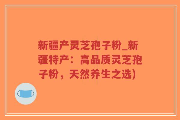 新疆产灵芝孢子粉_新疆特产：高品质灵芝孢子粉，天然养生之选)