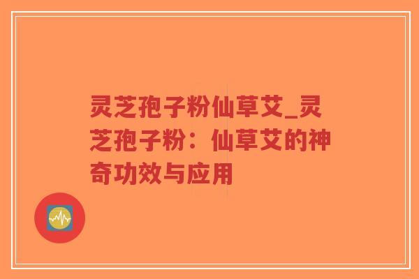 灵芝孢子粉仙草艾_灵芝孢子粉：仙草艾的神奇功效与应用