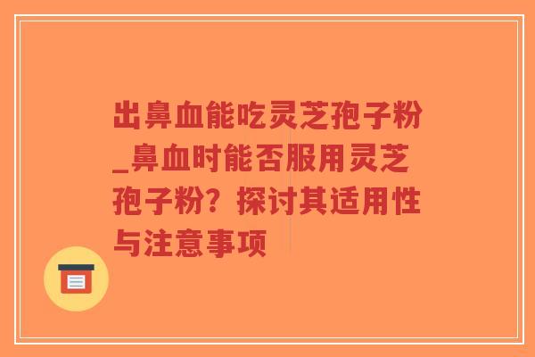 出鼻血能吃灵芝孢子粉_鼻血时能否服用灵芝孢子粉？探讨其适用性与注意事项