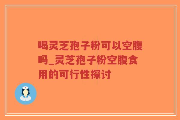 喝灵芝孢子粉可以空腹吗_灵芝孢子粉空腹食用的可行性探讨