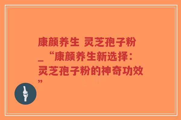 康颜养生 灵芝孢子粉_“康颜养生新选择：灵芝孢子粉的神奇功效”
