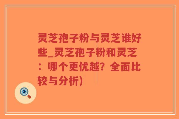 灵芝孢子粉与灵芝谁好些_灵芝孢子粉和灵芝：哪个更优越？全面比较与分析)