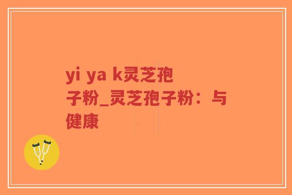 yi ya k灵芝孢子粉_灵芝孢子粉：与健康
