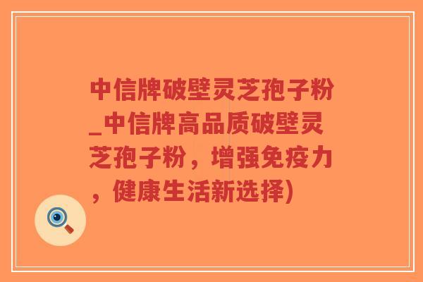 中信牌破壁灵芝孢子粉_中信牌高品质破壁灵芝孢子粉，增强免疫力，健康生活新选择)