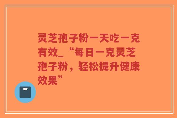 灵芝孢子粉一天吃一克有效_“每日一克灵芝孢子粉，轻松提升健康效果”