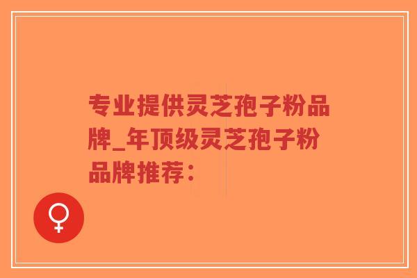 专业提供灵芝孢子粉品牌_年顶级灵芝孢子粉品牌推荐：