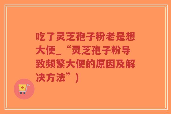 吃了灵芝孢子粉老是想大便_“灵芝孢子粉导致频繁大便的原因及解决方法”)