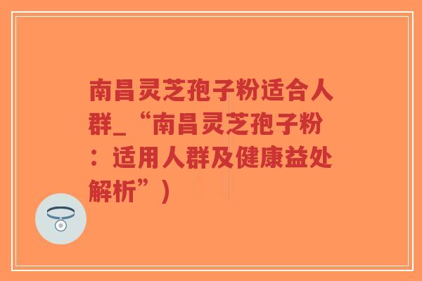 南昌灵芝孢子粉适合人群_“南昌灵芝孢子粉：适用人群及健康益处解析”)