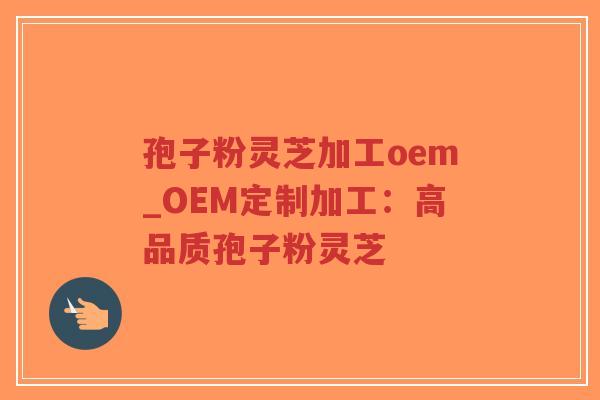 孢子粉灵芝加工oem_OEM定制加工：高品质孢子粉灵芝
