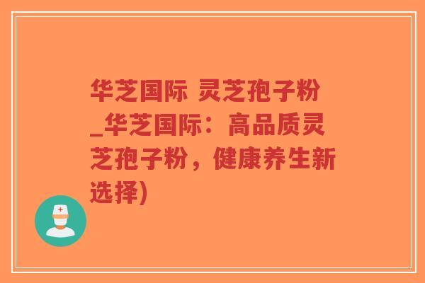 华芝国际 灵芝孢子粉_华芝国际：高品质灵芝孢子粉，健康养生新选择)