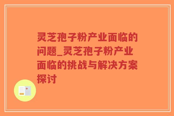 灵芝孢子粉产业面临的问题_灵芝孢子粉产业面临的挑战与解决方案探讨