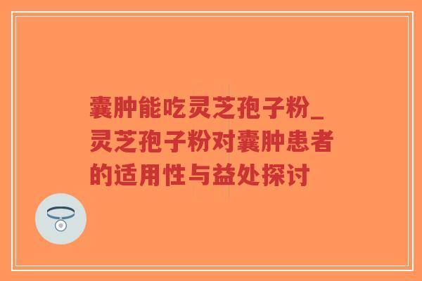 囊肿能吃灵芝孢子粉_灵芝孢子粉对囊肿患者的适用性与益处探讨
