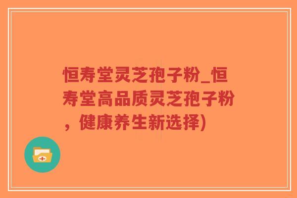 恒寿堂灵芝孢子粉_恒寿堂高品质灵芝孢子粉，健康养生新选择)