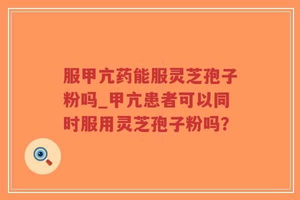服甲亢药能服灵芝孢子粉吗_甲亢患者可以同时服用灵芝孢子粉吗？