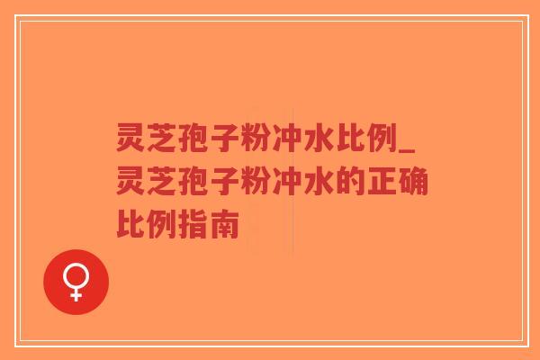 灵芝孢子粉冲水比例_灵芝孢子粉冲水的正确比例指南