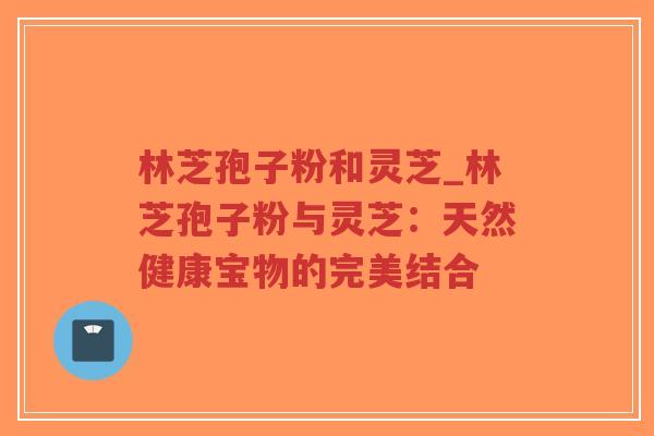 林芝孢子粉和灵芝_林芝孢子粉与灵芝：天然健康宝物的完美结合