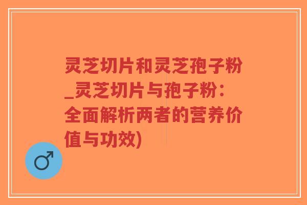 灵芝切片和灵芝孢子粉_灵芝切片与孢子粉：全面解析两者的营养价值与功效)
