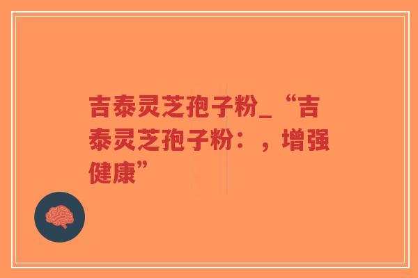 吉泰灵芝孢子粉_“吉泰灵芝孢子粉：，增强健康”