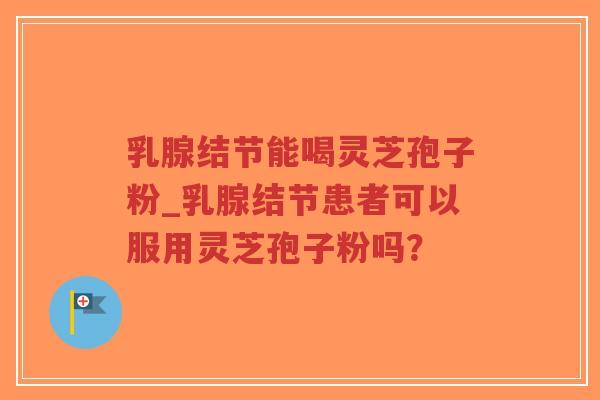 乳腺结节能喝灵芝孢子粉_乳腺结节患者可以服用灵芝孢子粉吗？