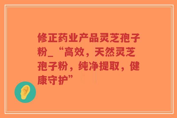 修正药业产品灵芝孢子粉_“高效，天然灵芝孢子粉，纯净提取，健康守护”