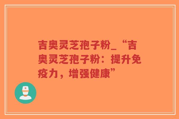 吉奥灵芝孢子粉_“吉奥灵芝孢子粉：提升免疫力，增强健康”