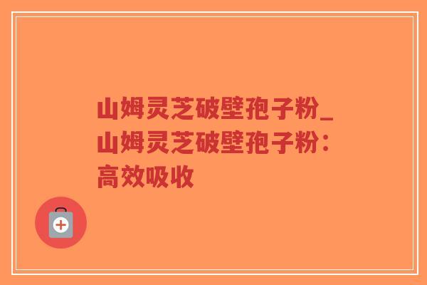 山姆灵芝破壁孢子粉_山姆灵芝破壁孢子粉：高效吸收