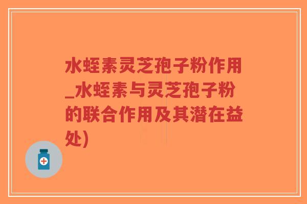 水蛭素灵芝孢子粉作用_水蛭素与灵芝孢子粉的联合作用及其潜在益处)