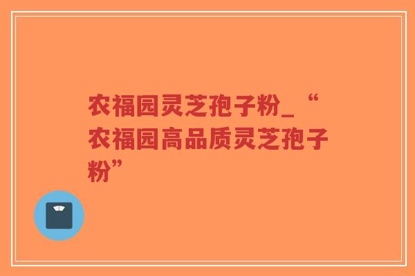 农福园灵芝孢子粉_“农福园高品质灵芝孢子粉”