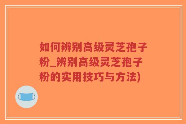 如何辨别高级灵芝孢子粉_辨别高级灵芝孢子粉的实用技巧与方法)