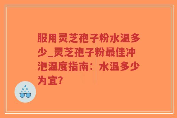 服用灵芝孢子粉水温多少_灵芝孢子粉最佳冲泡温度指南：水温多少为宜？