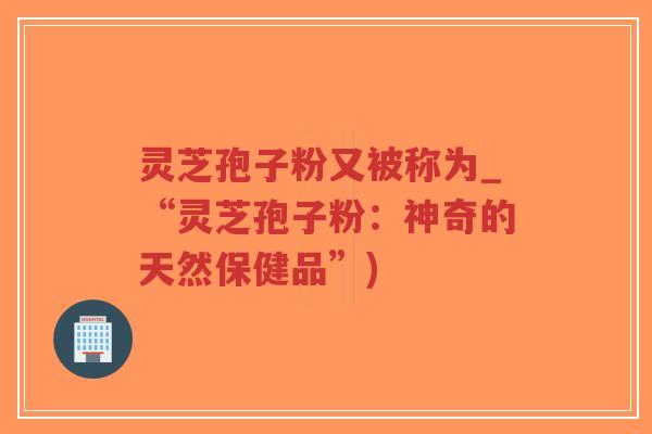 灵芝孢子粉又被称为_“灵芝孢子粉：神奇的天然保健品”)