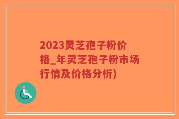 2023灵芝孢子粉价格_年灵芝孢子粉市场行情及价格分析)