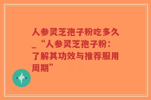 人参灵芝孢子粉吃多久_“人参灵芝孢子粉：了解其功效与推荐服用周期”