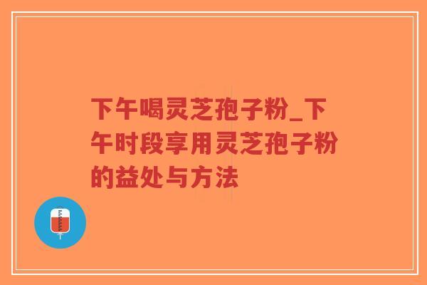 下午喝灵芝孢子粉_下午时段享用灵芝孢子粉的益处与方法
