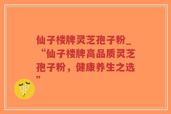 仙子楼牌灵芝孢子粉_“仙子楼牌高品质灵芝孢子粉，健康养生之选”