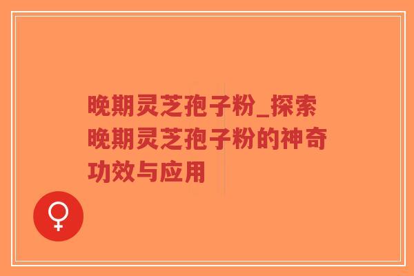 晚期灵芝孢子粉_探索晚期灵芝孢子粉的神奇功效与应用