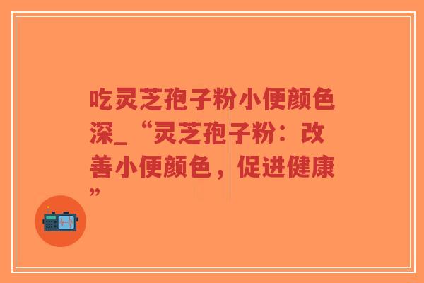 吃灵芝孢子粉小便颜色深_“灵芝孢子粉：改善小便颜色，促进健康”