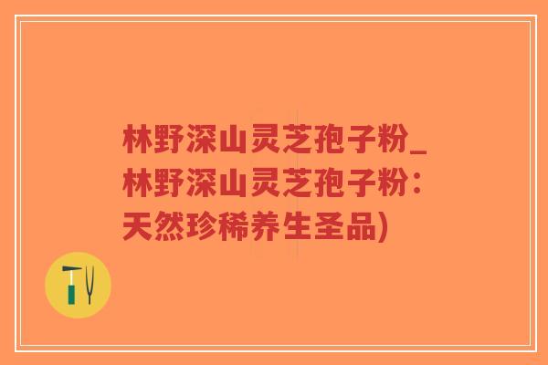 林野深山灵芝孢子粉_林野深山灵芝孢子粉：天然珍稀养生圣品)