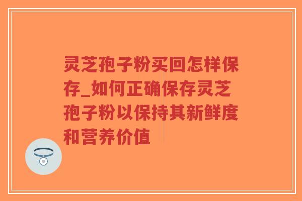 灵芝孢子粉买回怎样保存_如何正确保存灵芝孢子粉以保持其新鲜度和营养价值